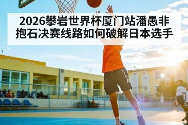 2026攀岩世界杯厦门站潘愚非抱石决赛线路如何破解日本选手
